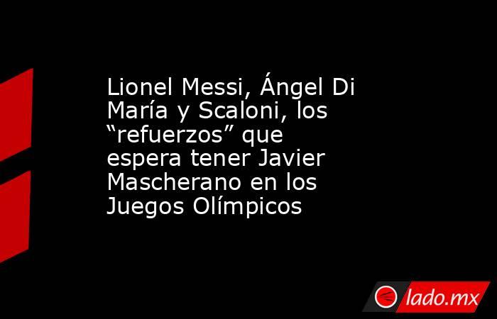 Lionel Messi, Ángel Di María y Scaloni, los “refuerzos” que espera tener Javier Mascherano en los Juegos Olímpicos. Noticias en tiempo real
