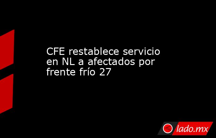 CFE restablece servicio en NL a afectados por frente frío 27. Noticias en tiempo real