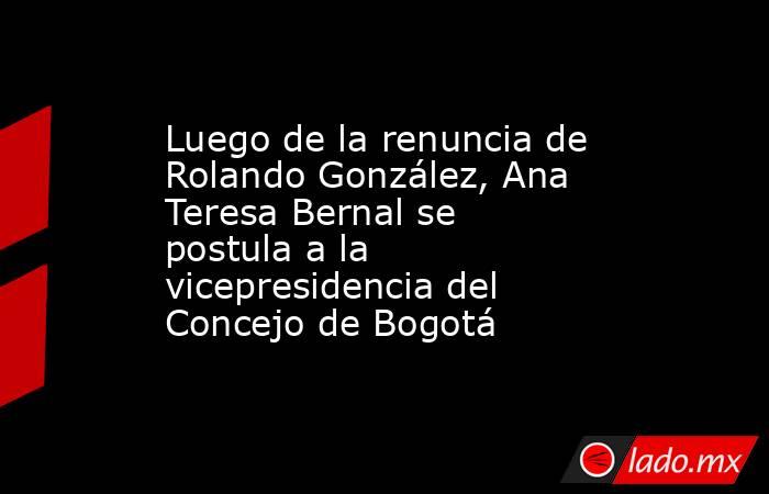 Luego de la renuncia de Rolando González, Ana Teresa Bernal se postula a la vicepresidencia del Concejo de Bogotá. Noticias en tiempo real