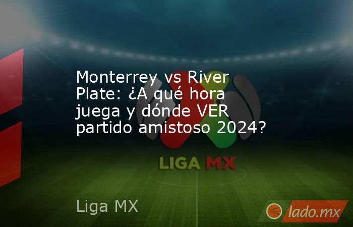 Monterrey vs River Plate: ¿A qué hora juega y dónde VER partido amistoso 2024?. Noticias en tiempo real