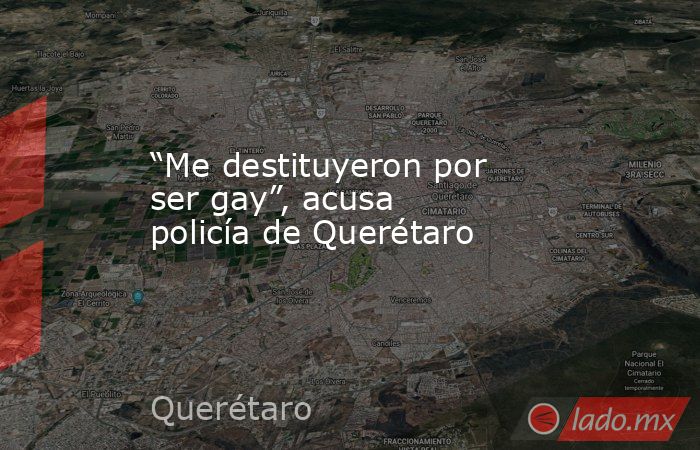 “Me destituyeron por ser gay”, acusa policía de Querétaro. Noticias en tiempo real