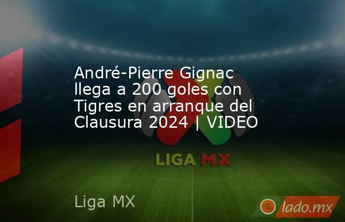 André-Pierre Gignac llega a 200 goles con Tigres en arranque del Clausura 2024 | VIDEO. Noticias en tiempo real