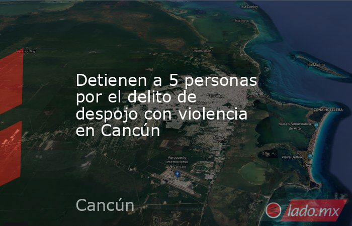 Detienen a 5 personas por el delito de despojo con violencia en Cancún. Noticias en tiempo real