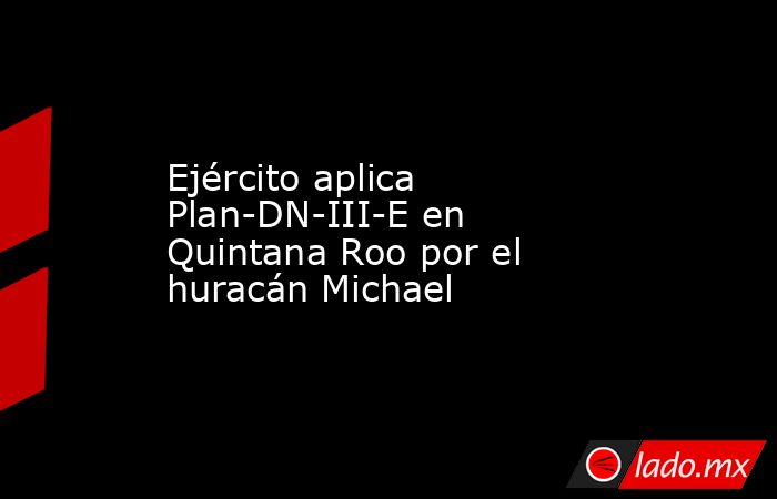 Ejército aplica Plan-DN-III-E en Quintana Roo por el huracán Michael. Noticias en tiempo real