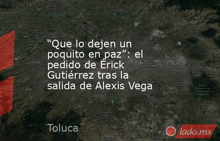 “Que lo dejen un poquito en paz”: el pedido de Érick Gutiérrez tras la salida de Alexis Vega. Noticias en tiempo real