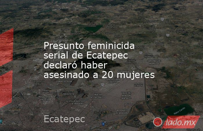 Presunto feminicida serial de Ecatepec declaró haber asesinado a 20 mujeres. Noticias en tiempo real