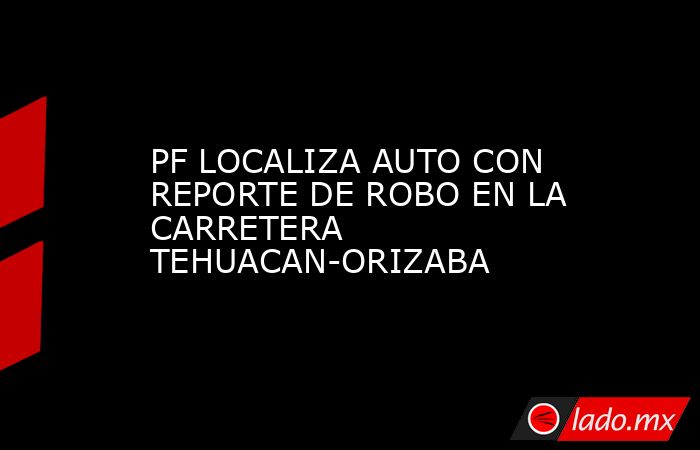 PF LOCALIZA AUTO CON REPORTE DE ROBO EN LA CARRETERA TEHUACAN-ORIZABA. Noticias en tiempo real