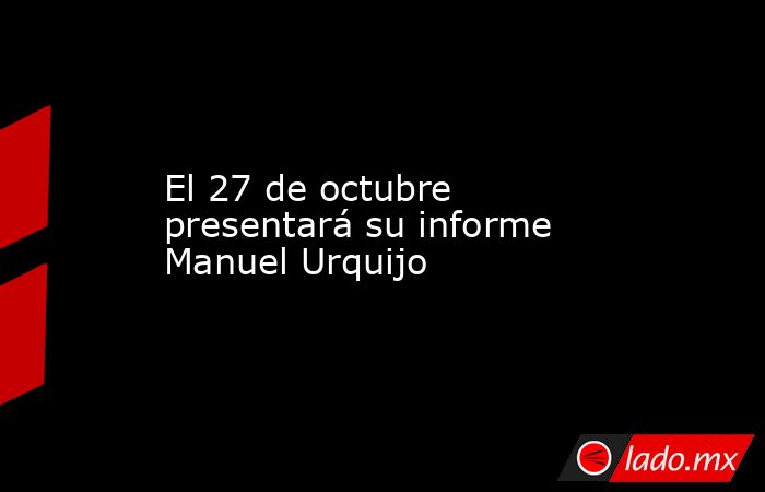 El 27 de octubre presentará su informe Manuel Urquijo. Noticias en tiempo real