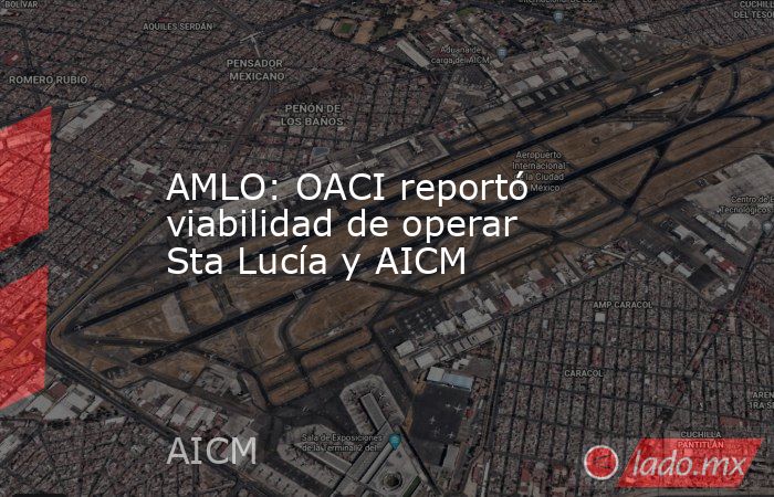 AMLO: OACI reportó viabilidad de operar Sta Lucía y AICM. Noticias en tiempo real