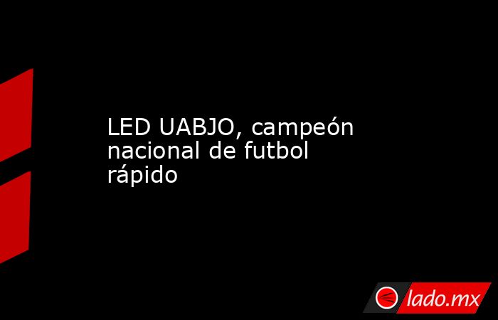 LED UABJO, campeón nacional de futbol rápido. Noticias en tiempo real