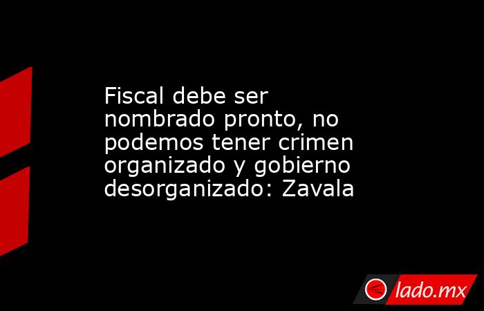 Fiscal debe ser nombrado pronto, no podemos tener crimen organizado y gobierno desorganizado: Zavala. Noticias en tiempo real