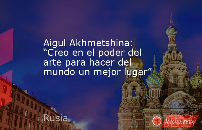 Aigul Akhmetshina: “Creo en el poder del arte para hacer del mundo un mejor lugar”. Noticias en tiempo real