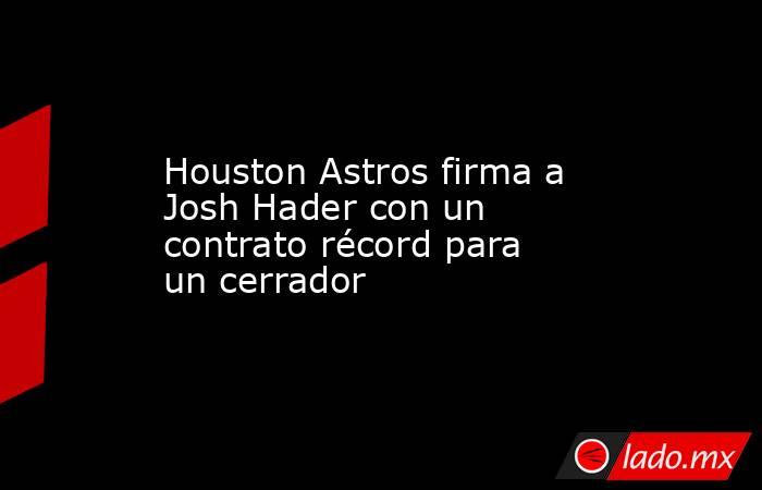 Houston Astros firma a Josh Hader con un contrato récord para un cerrador. Noticias en tiempo real
