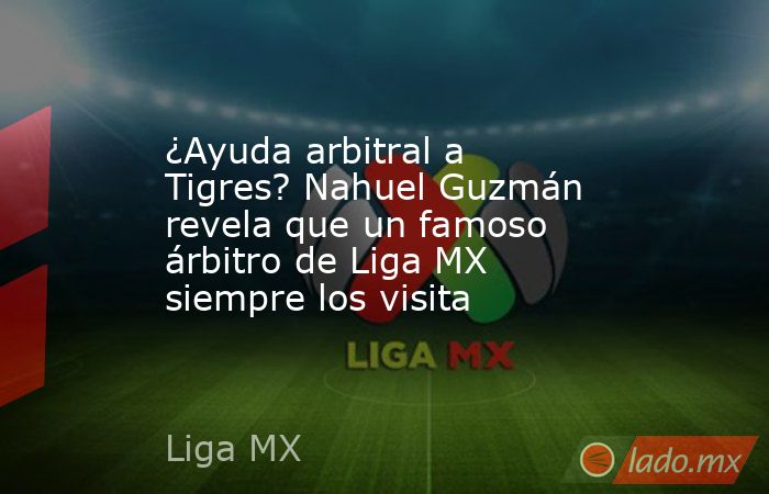 ¿Ayuda arbitral a Tigres? Nahuel Guzmán revela que un famoso árbitro de Liga MX siempre los visita. Noticias en tiempo real