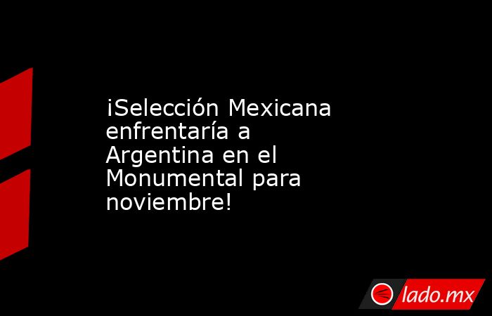 ¡Selección Mexicana enfrentaría a Argentina en el Monumental para noviembre!. Noticias en tiempo real