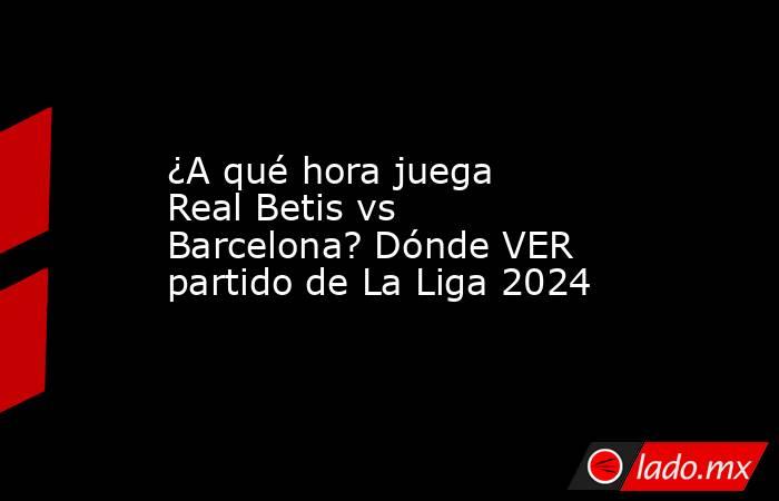 ¿A qué hora juega Real Betis vs Barcelona? Dónde VER partido de La Liga 2024. Noticias en tiempo real