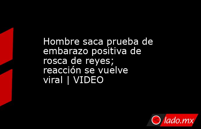 Hombre saca prueba de embarazo positiva de rosca de reyes; reacción se vuelve viral | VIDEO. Noticias en tiempo real