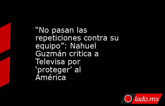“No pasan las repeticiones contra su equipo”: Nahuel Guzmán critica a Televisa por ‘proteger’ al América. Noticias en tiempo real