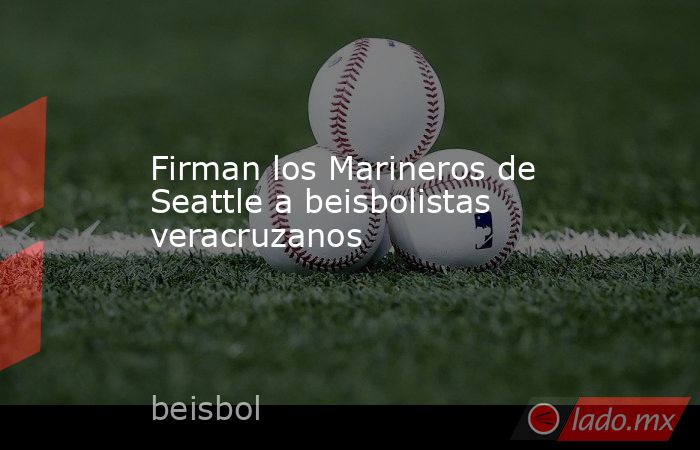 Firman los Marineros de Seattle a beisbolistas veracruzanos. Noticias en tiempo real