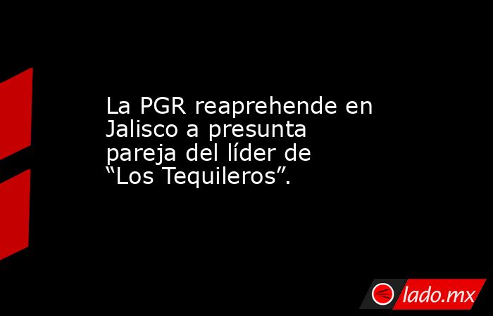 La PGR reaprehende en Jalisco a presunta pareja del líder de “Los Tequileros”.. Noticias en tiempo real