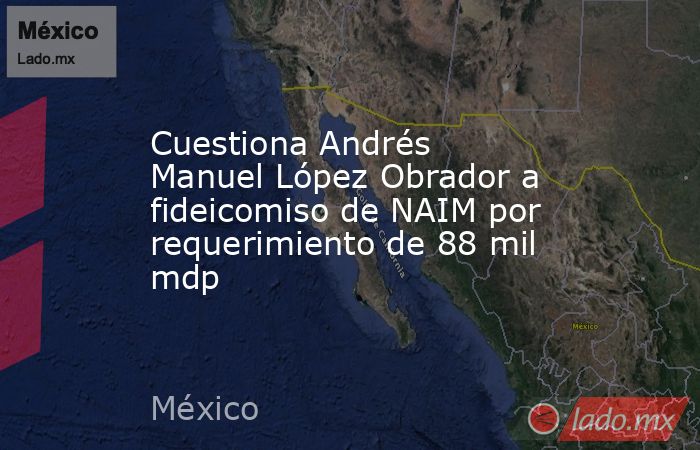 Cuestiona Andrés Manuel López Obrador a fideicomiso de NAIM por requerimiento de 88 mil mdp. Noticias en tiempo real
