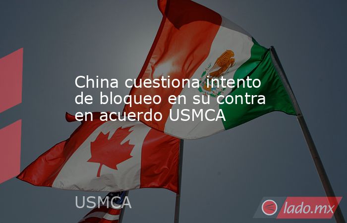 China cuestiona intento de bloqueo en su contra en acuerdo USMCA. Noticias en tiempo real