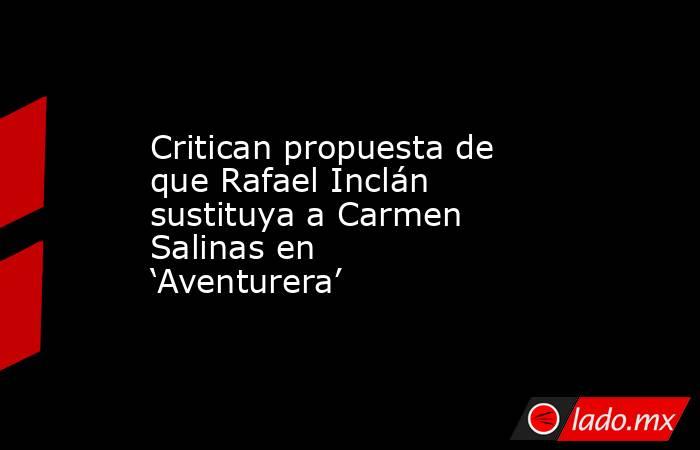 Critican propuesta de que Rafael Inclán sustituya a Carmen Salinas en ‘Aventurera’. Noticias en tiempo real