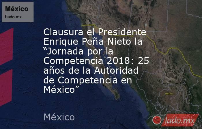 Clausura el Presidente Enrique Peña Nieto la “Jornada por la Competencia 2018: 25 años de la Autoridad de Competencia en México”. Noticias en tiempo real
