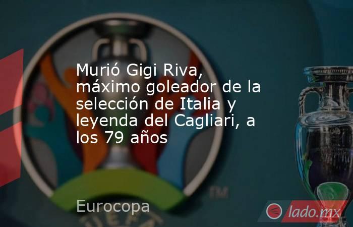 Murió Gigi Riva, máximo goleador de la selección de Italia y leyenda del Cagliari, a los 79 años. Noticias en tiempo real