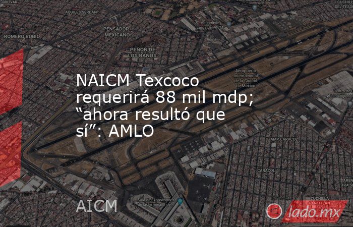 NAICM Texcoco requerirá 88 mil mdp; “ahora resultó que sí”: AMLO. Noticias en tiempo real