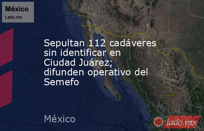 Sepultan 112 cadáveres sin identificar en Ciudad Juárez; difunden operativo del Semefo. Noticias en tiempo real