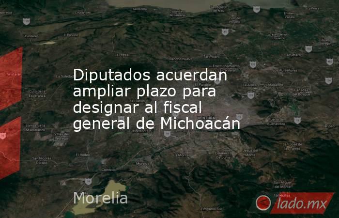 Diputados acuerdan ampliar plazo para designar al fiscal general de Michoacán. Noticias en tiempo real