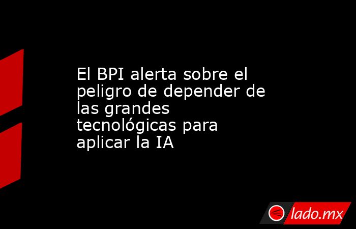 El BPI alerta sobre el peligro de depender de las grandes tecnológicas para aplicar la IA. Noticias en tiempo real