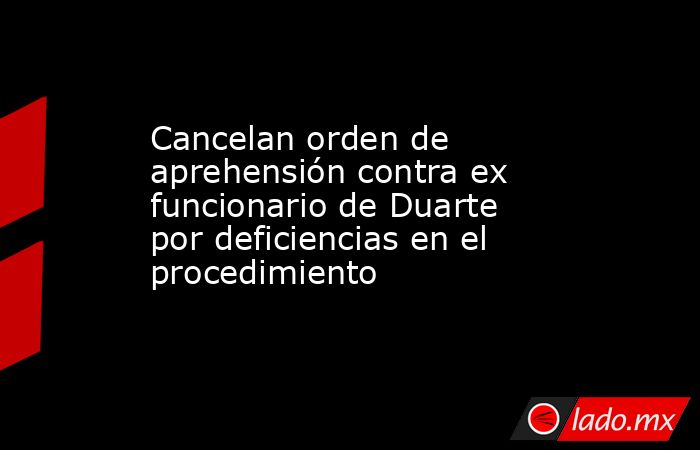 Cancelan orden de aprehensión contra ex funcionario de Duarte por deficiencias en el procedimiento. Noticias en tiempo real
