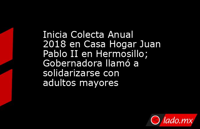 Inicia Colecta Anual 2018 en Casa Hogar Juan Pablo II en Hermosillo; Gobernadora llamó a solidarizarse con adultos mayores. Noticias en tiempo real