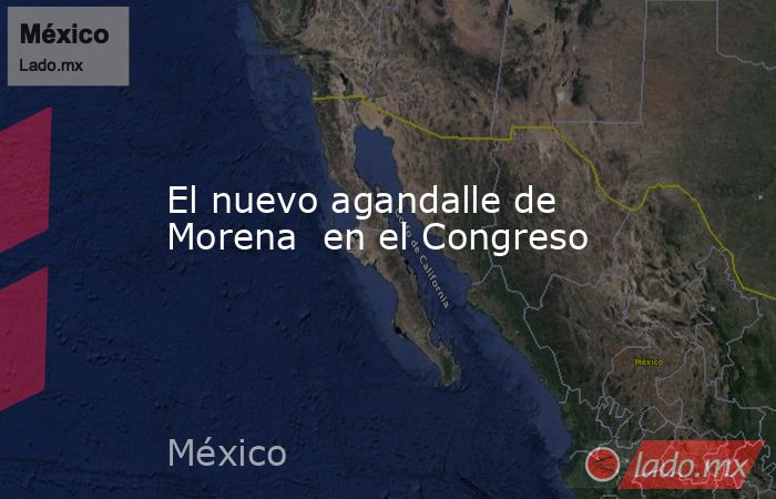 El nuevo agandalle de Morena  en el Congreso. Noticias en tiempo real