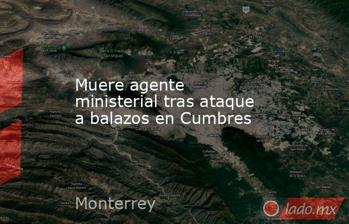 Muere agente ministerial tras ataque a balazos en Cumbres. Noticias en tiempo real