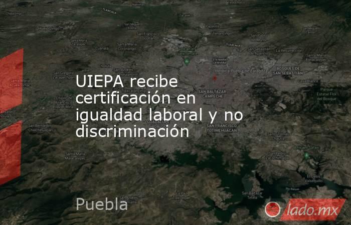 UIEPA recibe certificación en igualdad laboral y no discriminación. Noticias en tiempo real