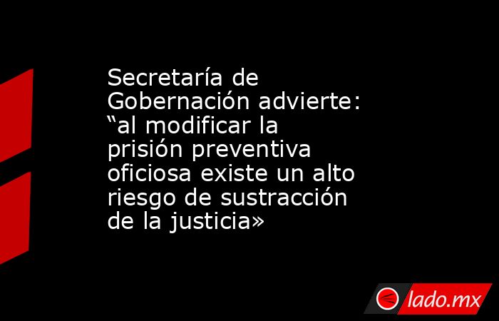 Secretaría de Gobernación advierte: “al modificar la prisión preventiva oficiosa existe un alto riesgo de sustracción de la justicia». Noticias en tiempo real
