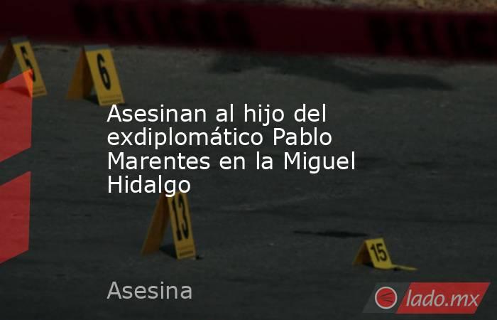 Asesinan al hijo del exdiplomático Pablo Marentes en la Miguel Hidalgo. Noticias en tiempo real