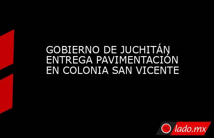 GOBIERNO DE JUCHITÁN ENTREGA PAVIMENTACIÓN EN COLONIA SAN VICENTE. Noticias en tiempo real