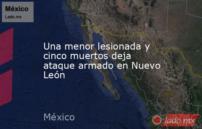 Una menor lesionada y cinco muertos deja ataque armado en Nuevo León. Noticias en tiempo real