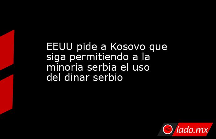 EEUU pide a Kosovo que siga permitiendo a la minoría serbia el uso del dinar serbio. Noticias en tiempo real