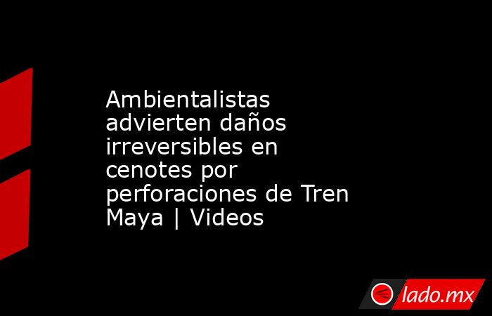 Ambientalistas advierten daños irreversibles en cenotes por perforaciones de Tren Maya | Videos. Noticias en tiempo real