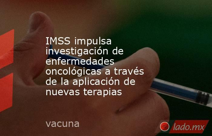 IMSS impulsa investigación de enfermedades oncológicas a través de la aplicación de nuevas terapias. Noticias en tiempo real