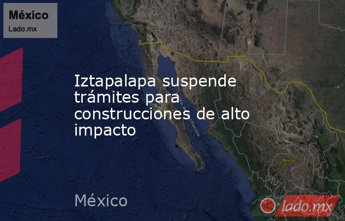 Iztapalapa suspende trámites para construcciones de alto impacto. Noticias en tiempo real
