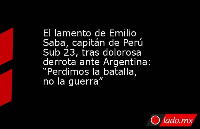 El lamento de Emilio Saba, capitán de Perú Sub 23, tras dolorosa derrota ante Argentina: “Perdimos la batalla, no la guerra”. Noticias en tiempo real