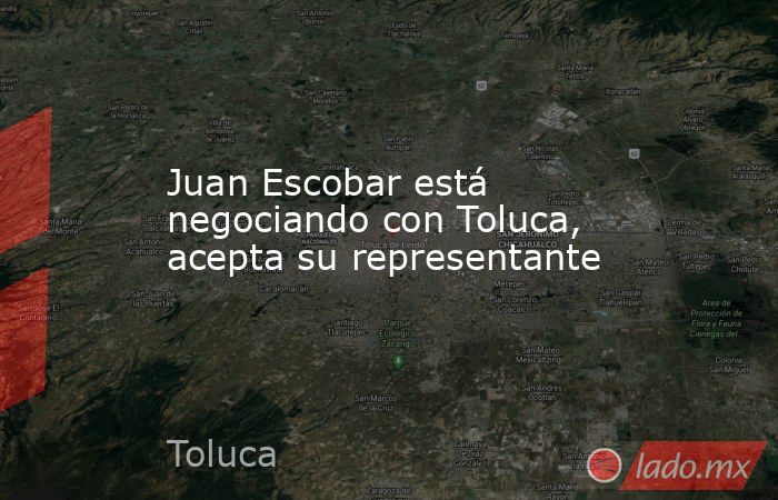 Juan Escobar está negociando con Toluca, acepta su representante. Noticias en tiempo real