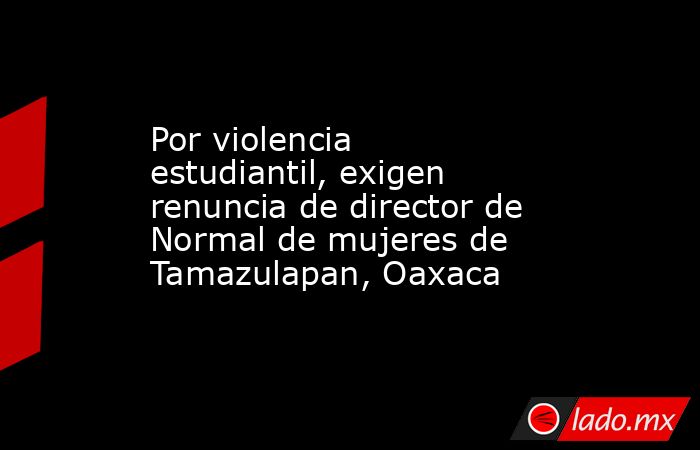 Por violencia estudiantil, exigen renuncia de director de Normal de mujeres de Tamazulapan, Oaxaca. Noticias en tiempo real