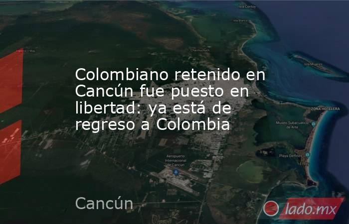 Colombiano retenido en Cancún fue puesto en libertad: ya está de regreso a Colombia. Noticias en tiempo real